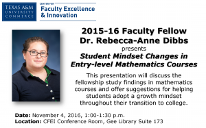 2015-16 Faculty Fellow Dr. Rebecca-Anne Dibbs presents Student Mindset Changes in Entry-level Mathematics Courses Date: November 4, 2016, 1:00-1:30 p.m.Location: CFEI Conference Room, Gee Library Suite 173 This presentation will discuss the fellowship study findings in mathematics courses and offer suggestions for helping students adopt a growth mindset throughout their transition to college.