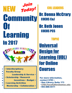 Join today! NEW Community of Learning in 2017. COL Leaders: Dr. Donna McCrary, COEHS C&I, Dr. Beth Jones, COEHS PCS. Topic: Universal Design for Learning (UDL) for Online Courses. Features: Interdisciplinary faculty group, leadership and service, scholarship/research, incentives, budget, learning activities, mentorship, collaboration. For more information, contact CFEI: Gee Library, Suite 173, CFEI.FacultyDev@tamuc.edu, 903-886-5511