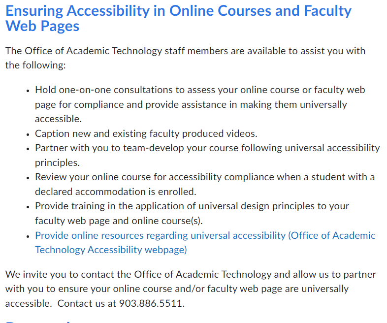 Ensuring Accessibility in Online Courses and Faculty Web Pages
The Office of Academic Technology staff members are available to assist you with the following:

Hold one-on-one consultations to assess your online course or faculty web page for compliance and provide assistance in making them universally accessible.
Caption new and existing faculty produced videos.
Partner with you to team-develop your course following universal accessibility principles.
Review your online course for accessibility compliance when a student with a declared accommodation is enrolled.
Provide training in the application of universal design principles to your faculty web page and online course(s).
Provide online resources regarding universal accessibility (Office of Academic Technology Accessibility webpage)
We invite you to contact the Office of Academic Technology and allow us to partner with you to ensure your online course and/or faculty web page are universally accessible.  Contact us at 903.886.5511.